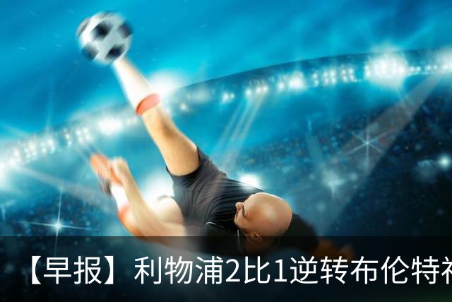 【早报】利物浦2比1逆转布伦特福德！巴萨双线全胜！
